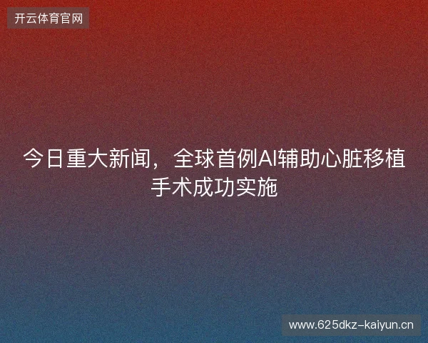 今日重大新闻,全球首例AI辅助心脏移植手术成功实施 今日重大新闻,全球首例AI辅助心脏移植手术成功实施